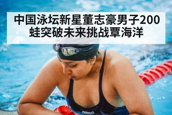中国泳坛新星董志豪男子200蛙突破未来挑战覃海洋