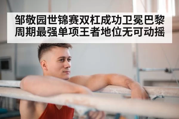 邹敬园世锦赛双杠成功卫冕巴黎周期最强单项王者地位无可动摇